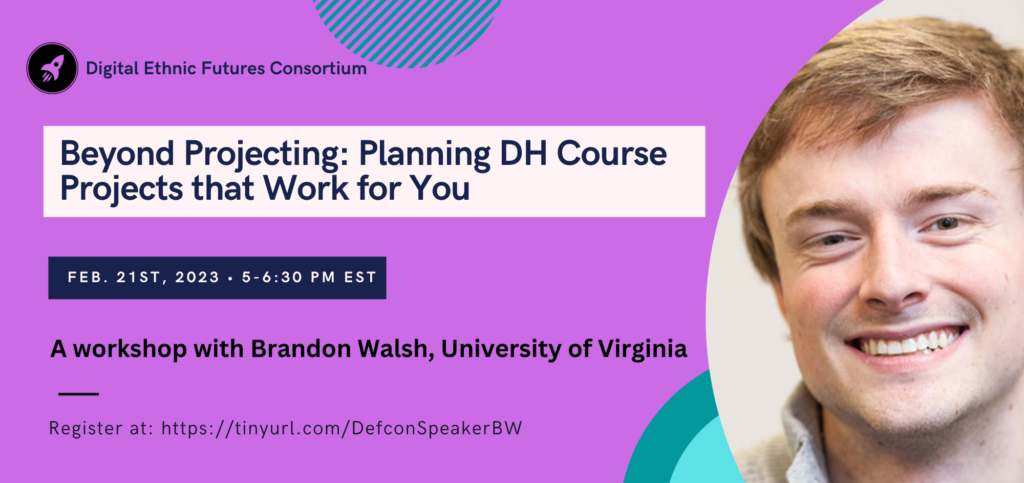 Flier for DEFCon Speaker Series Workshop, “Beyond Projecting: Planning DH Course Projects that Work for You” with Brandon Walsh, Head of Student Programs in the Scholars’ Lab in the University of Virginia Library. Tuesday, February 21st, 5:00 - 6:30 pm Eastern/2:00 - 3:30 Pacific. Register at: https://dartmouth.zoom.us/meeting/register/tJMof-2hrjsqH9zdQ1SP0W4DyfXWUfWFWvlV