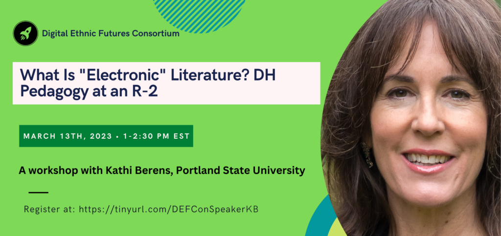 Flier for DEFCon Speaker Series Workshop, “What is “electronic” literature? DH pedagogy at an R-2,” with @kathiiberens, Associate Professor of Book Publishing and Digital Humanities at
Portland State University. Monday, March 13th, 2023 from 1:00 - 2:30 pm Eastern/10:00 - 11:30 pm Pacific. Register at: https://tinyurl.com/defconspeakerkb